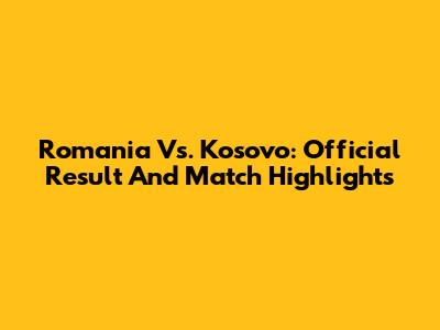Romania Vs. Kosovo: Official Result And Match Highlights