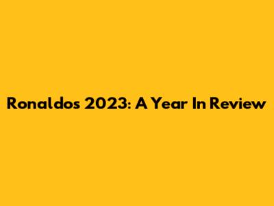 Ronaldo's 2023: A Year In Review