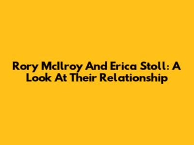 Rory McIlroy And Erica Stoll: A Look At Their Relationship