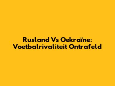 Rusland Vs Oekraïne: Voetbalrivaliteit Ontrafeld