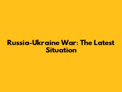 Russia-Ukraine War: The Latest Situation