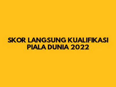 SKOR LANGSUNG KUALIFIKASI PIALA DUNIA 2022