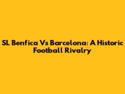 SL Benfica Vs Barcelona: A Historic Football Rivalry