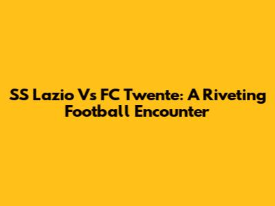 SS Lazio Vs FC Twente: A Riveting Football Encounter