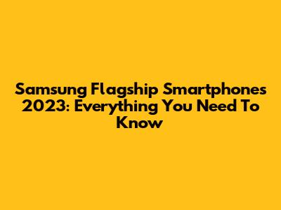 Samsung Flagship Smartphones 2023: Everything You Need To Know