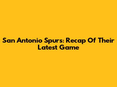 San Antonio Spurs: Recap Of Their Latest Game