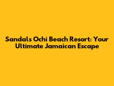 Sandals Ochi Beach Resort: Your Ultimate Jamaican Escape