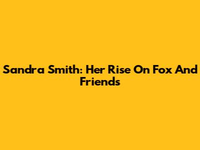 Sandra Smith: Her Rise On Fox And Friends