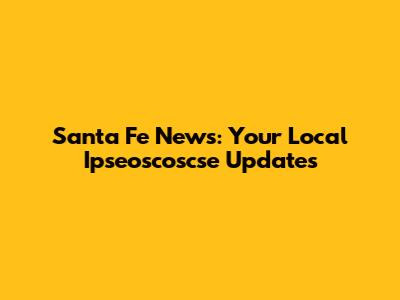 Santa Fe News: Your Local Ipseoscoscse Updates