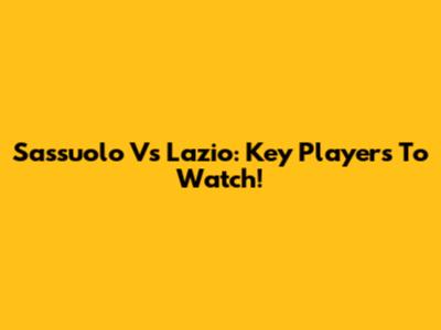 Sassuolo Vs Lazio: Key Players To Watch!