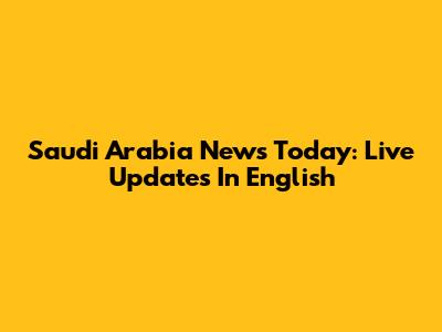 Saudi Arabia News Today: Live Updates In English