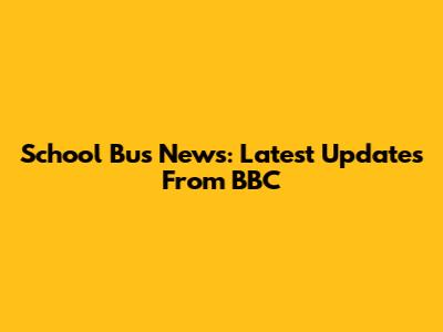 School Bus News: Latest Updates From BBC