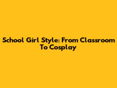 School Girl Style: From Classroom To Cosplay