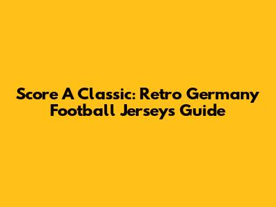 Score A Classic: Retro Germany Football Jerseys Guide