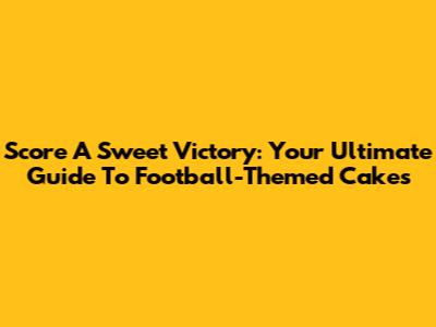 Score A Sweet Victory: Your Ultimate Guide To Football-Themed Cakes