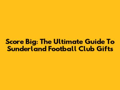 Score Big: The Ultimate Guide To Sunderland Football Club Gifts