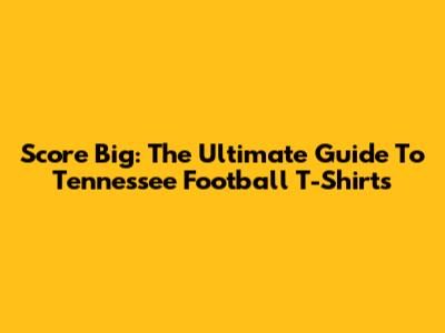Score Big: The Ultimate Guide To Tennessee Football T-Shirts