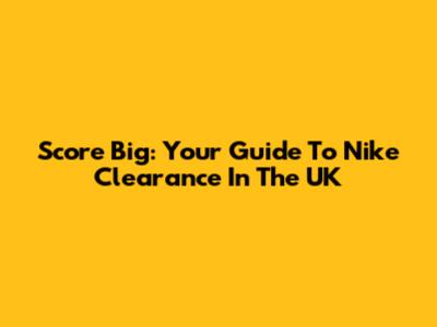 Score Big: Your Guide To Nike Clearance In The UK