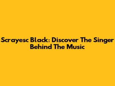 Scrayesc Black: Discover The Singer Behind The Music