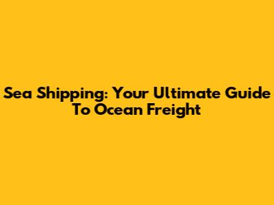 Sea Shipping: Your Ultimate Guide To Ocean Freight