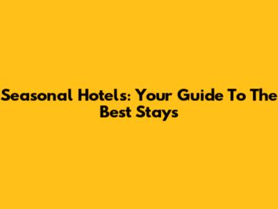 Seasonal Hotels: Your Guide To The Best Stays