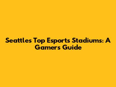 Seattle's Top Esports Stadiums: A Gamer's Guide