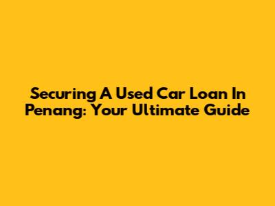 Securing A Used Car Loan In Penang: Your Ultimate Guide