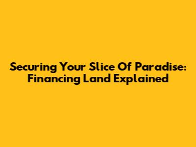 Securing Your Slice Of Paradise: Financing Land Explained