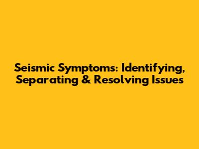 Seismic Symptoms: Identifying, Separating & Resolving Issues