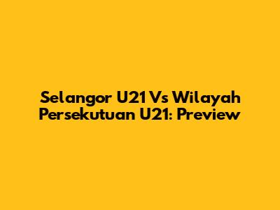 Selangor U21 Vs Wilayah Persekutuan U21: Preview