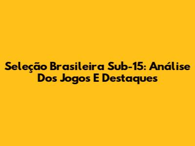 Seleção Brasileira Sub-15: Análise Dos Jogos E Destaques