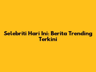 Selebriti Hari Ini: Berita Trending Terkini