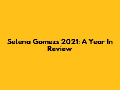 Selena Gomez's 2021: A Year In Review