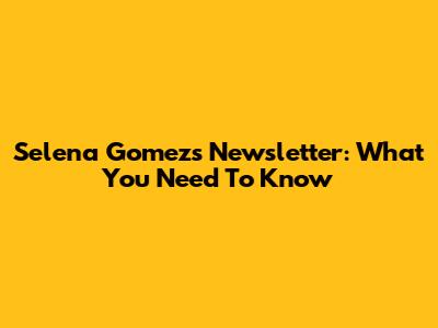Selena Gomez's Newsletter: What You Need To Know