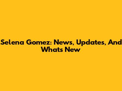 Selena Gomez: News, Updates, And What's New