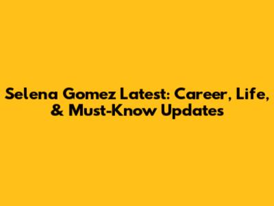 Selena Gomez Latest: Career, Life, & Must-Know Updates