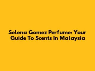 Selena Gomez Perfume: Your Guide To Scents In Malaysia