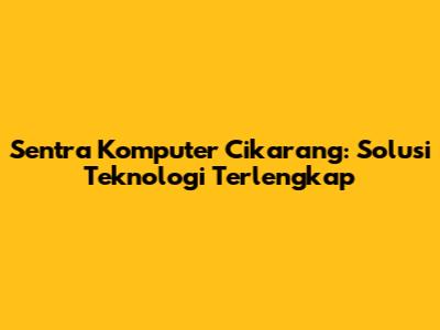 Sentra Komputer Cikarang: Solusi Teknologi Terlengkap