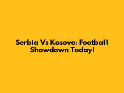 Serbia Vs Kosovo: Football Showdown Today!