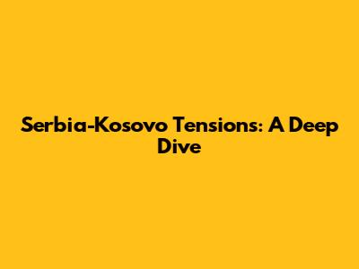 Serbia-Kosovo Tensions: A Deep Dive