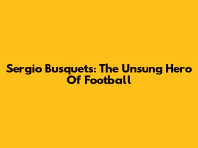 Sergio Busquets: The Unsung Hero Of Football