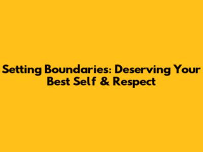 Setting Boundaries: Deserving Your Best Self & Respect