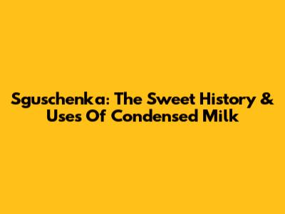 Sguschenka: The Sweet History & Uses Of Condensed Milk