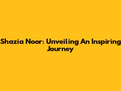 Shazia Noor: Unveiling An Inspiring Journey