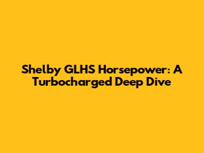 Shelby GLHS Horsepower: A Turbocharged Deep Dive