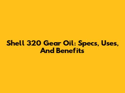 Shell 320 Gear Oil: Specs, Uses, And Benefits