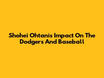 Shohei Ohtani's Impact On The Dodgers And Baseball