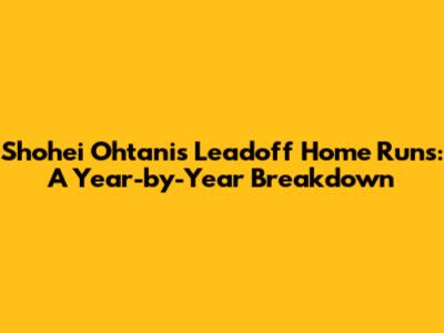 Shohei Ohtani's Leadoff Home Runs: A Year-by-Year Breakdown