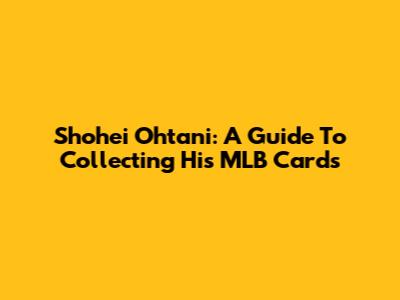 Shohei Ohtani: A Guide To Collecting His MLB Cards