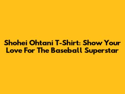 Shohei Ohtani T-Shirt: Show Your Love For The Baseball Superstar